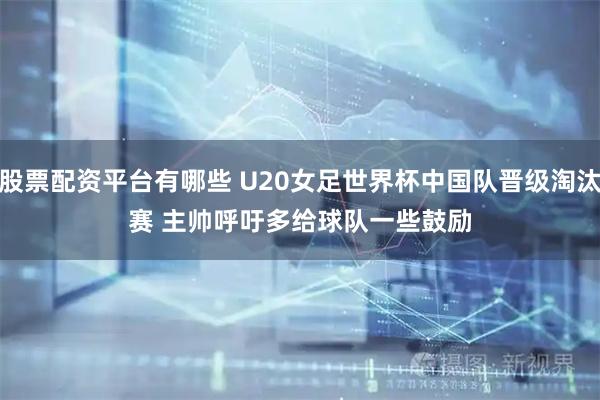 股票配资平台有哪些 U20女足世界杯中国队晋级淘汰赛 主帅呼吁多给球队一些鼓励